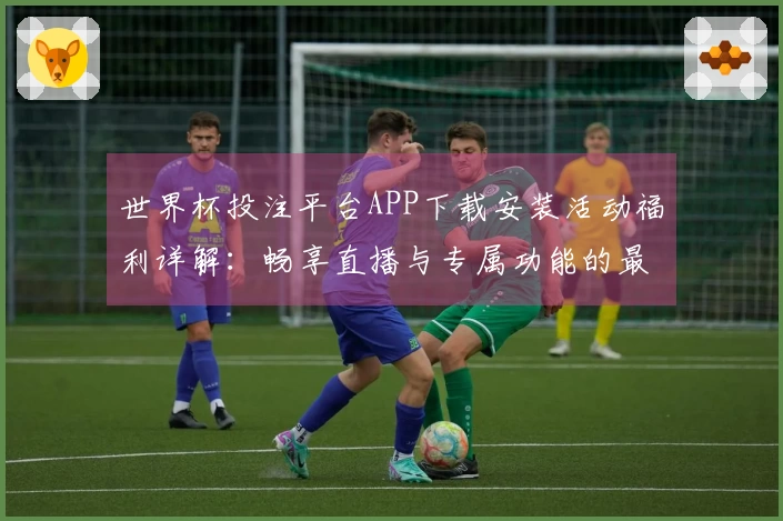 世界杯投注平台APP下载安装活动福利详解：畅享直播与专属功能的最佳选择
