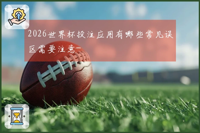 2026世界杯投注应用有哪些常见误区需要注意-