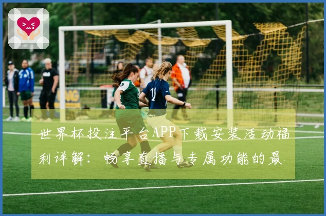 世界杯投注平台APP下载安装活动福利详解：畅享直播与专属功能的最佳选择